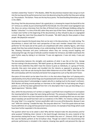 members stated they “loved it.” (The Beatles, 1964) The documentary however does not go so much
into the touring and the performances but more into deconstructing the profile that they were setting
up. The producer. The fashion. These are the key focus points. The band building themselves up to fit
in the 1960’s.
One thing I feel the documentary doesn’t do a good job at, is showing the impact the band left to the
21st
century as a whole, by just containing itself to that decade. At a time when racial segregation was
rife, there are various interviews from the likes of Richard Curtis and Whoopie Goldberg calling the
Beatles “colourless” in a time of the 60’s when they were top of their fame. Evidence to back this up
is shown even further at the beginning of the documentary as they refused to play at a segregated
concert. Ringo Star claim that they played for the people. “We didn’t play for those people or those
people. We played for everyone”.
Looking more towards the biased views that can be seen in the documentary, it’s really lacking. The
documentary is almost told from each perspective of how each member viewed their time as a
performer for the band and all the points are empathised with other celebrity figures, with those
people that they have picked showing a true understanding of what the members of the band were
like. Showing interviews and press conferences where they are running around laughing and
showcasing their age, this type of attitude could be mistaken for immature, but Eddie Izzard backs the
point further away by stating in an interview “It was not aggressive. It was not nasty. It was just
brazen.”
The documentary balances the strengths and weakness of what it was like at the time. George
Harrison stating in the documentary “We hadn’t grown up. We were grown like beetroot.” This shows
that like most celebrities they didn’t have the chance to grow as individuals, or a group of friends,
naturally; they were more grown and moulded into the industry as opposed to growing up for
themselves, much like we saw during the Stock Aitkin Waterman era of the 1980’s, Take That in the
90’s and nowadays with the manufactured bands from programmes such as Pop Idol and X Factor.
One piece of trivia which can be taken from this is in the shot where Ringo Starr isn’t playing and is
substituted by Jimmy Niccol whilst Ringo was hospitalised with tonsillitis. Even if without an interview,
the documentary doesn’t acknowledge or explain why this is, leading much to the viewer’s confusion.
With Nichols still being around perhaps an interview on the insight that he had taking over Ringo’s
position, as all that has been gathered from him is his description that it was just describing it as a
“good experience.” (Nichols, 1964)
Also, whilst the documentary isn’t written as tragedy it could hold more empathise on it and explore
the meaning behind the songs that were being performed. The pressures of Beatlemania and their
meteoric rise to fame must have impacted on their mental health, something which we are very open
about nowadays yet would have been seen as a weakness in the 1960’s. For instance, taking a look at
the song ‘Help!’ it is a song that “Lennon would often refer to as one of his favourites. Because it was
real.” With him claiming “I needed the help. The song was about me.” From this quote alone we have
found a definition of a song and how personal it was to Lennon. An example of two things which could
have been further expanded in the documentary.
The question which has to be asked is why? Why did Ron Howard make this documentary and for
what purpose? Exhibiting sheer interest in the band through interviews for press material of the
documentary stating that he was “interested in that bubble they were in”. (Howard, 2016) At age 10
Ron saw the Beatles perform at the Ed Sullivan show. Though not stated in the documentary that
particular performance is included in the material, showing how specific and personal the clips are
 