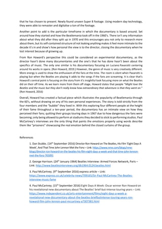 that he has chosen to present. Newly found unseen Super 8 footage. Using modern day technology,
they were able to remaster and digitalise a ton of the footage.
Another point to add is the particular timeframe in which the documentary is based around. Set
around how they started and how the Beatlemania took off in the 1960’s. There isn’t any information
about what they did after they split up in 1970 and this encourages you not only to research more
about them, but its self-contained structure of not leaking anything makes it feel more intimate to the
decade it’s in and show’s how personal the view is to the director, closing the documentary when he
lost interest because of growing up.
From Ron Howard’s perspective this could be considered an experimental documentary, as the
director hasn’t done many documentaries and the one’s that he has done hasn’t been about the
specifics of music. The only one similar is his documentary focusing on Luciano Pavarotti centering
around his works in opera. (Ron Howard, 2019.) However, the genre of music is very creatively different.
More energy is used to show the enthusiasm of the fans at the time. The room is silent when Pavarotti is
playing but when the Beatles are playing it adds to the songs if the fans are screaming. It is clear that’s
Howard’s central point is focusing on the story from it’s insightful look focusing more on what the Beatles
did on their off time. As we learn more from them off stage, Howard states that people “Might love the
Beatles and the music but they don’t really know how extraordinary that adventure is that they went on.”
(Ron Howard, 2016)
Overall, Howard has created a factual piece which illustrates the popularity of Beatlemania through
the 60’s, without drawing on any of his own personal experiences. The story is told strictly from the
four members and the “bubble” they lived in. With this exploring four different people at the height
of their fame throughout a ten-year period, the documentary has an intimate view on how they
perceived their fans; quitting their groups touring days in 1967 due to how dangerous the fans were
becoming; only being allowed to perform at stadiums they decided to stick to performing studios. Paul
McCartney’s interviews are the only thing that paints the emotions properly using words describe
them like “prisoners” showcasing the real emotion behind the closed curtains of the group.
References
1. Dan Stubbs. (14th
September 2016) Director RonHoward onThe Beatles, His Film‘EightDays A
Week’, AndThat Time JohnLennonMet the Fonz– Link: https://www.nme.com/blogs/nme-
blogs/director-ron-howard-on-the-beatles-his-film-eight-days-a-week-and-that-time-john-lennon-
met-the-fonz-765091
2. George Harrison. (24th
January 1964) Beatles Interview: Armed Forces Network, Paris –
Link: http://www.beatlesinterviews.org/db1964.0124.beatles.html
3. Paul McCartney. (9th
September 2016) express article – Link:
https://www.express.co.uk/celebrity-news/709165/Sir-Paul-McCartney-The-Beatles-
interview-music-fame
4. Paul McCartney. (15th
September 2016) Eight Days A Week: Oscar winner Ron Howard on
his revelational new documentary about The Beatles’ brief-but-intense touring years – Link:
https://www.independent.co.uk/arts-entertainment/films/eight-days-a-week-a-
revelational-new-documentary-about-the-beatles-briefbutintense-touring-years-ron-
howard-film-john-lennon-paul-mccartney-a7307381.html
 