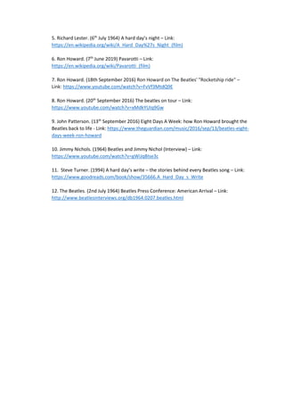 5. Richard Lester. (6th
July 1964) A hard day’s night – Link:
https://en.wikipedia.org/wiki/A_Hard_Day%27s_Night_(film)
6. Ron Howard. (7th
June 2019) Pavarotti – Link:
https://en.wikipedia.org/wiki/Pavarotti_(film)
7. Ron Howard. (18th September 2016) Ron Howard on The Beatles' "Rocketship ride" –
Link: https://www.youtube.com/watch?v=FvVf3MtdQ9E
8. Ron Howard. (20th
September 2016) The beatles on tour – Link:
https://www.youtube.com/watch?v=xMdkYUIq9Gw
9. John Patterson. (13th
September 2016) Eight Days A Week: how Ron Howard brought the
Beatles back to life - Link: https://www.theguardian.com/music/2016/sep/13/beatles-eight-
days-week-ron-howard
10. Jimmy Nichols. (1964) Beatles and Jimmy Nichol (Interview) – Link:
https://www.youtube.com/watch?v=gWiJqBIse3c
11. Steve Turner. (1994) A hard day’s write – the stories behind every Beatles song – Link:
https://www.goodreads.com/book/show/35666.A_Hard_Day_s_Write
12. The Beatles. (2nd July 1964) Beatles Press Conference: American Arrival – Link:
http://www.beatlesinterviews.org/db1964.0207.beatles.html
 