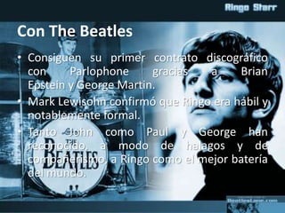 Con The Beatles
• Consiguen su primer contrato discográfico
con Parlophone gracias a Brian
Epstein y George Martin.
• Mark Lewisohn confirmó que Ringo era hábil y
notablemente formal.
• Tanto John como Paul y George han
reconocido, a modo de halagos y de
compañerismo, a Ringo como el mejor batería
del mundo.
 