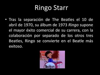 • Tras la separación de The Beatles el 10 de
abril de 1970, su álbum de 1973 Ringo supone
el mayor éxito comercial de su carrera, con la
colaboración por separado de los otros tres
Beatles, Ringo se convierte en el Beatle más
exitoso.
Ringo Starr
 
