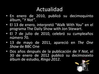 Actualidad
• En enero de 2010, publicó su decimoquinto
álbum, ”Y Not”.
• El 13 de enero, interpretó "Walk With You" en el
programa The Daily Show with Jon Stewart.
• El 7 de julio de 2010, celebró su cumpleaños
número 70.
• 13 de mayo de 2011, apareció en The One
Show de BBC One
• Dos años después de la publicación de Y Not, el
30 de enero de 2012 publicó su decimosexto
álbum de estudio, Ringo 2012.
 