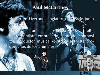 Paul McCartney
•Nació en Liverpool, Inglaterra el 18 de junio
de 1942).
•Es un músico multi-
instrumentista, empresario, cantante, composi
tor, productor musical, pintor y activista pro-
derechos de los animales.
 