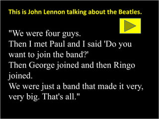 This is John Lennon talking about the Beatles. 
"We were four guys. 
Then I met Paul and I said 'Do you 
want to join the band?' 
Then George joined and then Ringo 
joined. 
We were just a band that made it very, 
very big. That's all." 
 