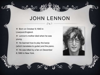 JOHN LENNON
 Born on October 9,1940 in
Liverpool,England.
 Lennon’s mother died when he was
young.
 He learned how to play the banjo
(which translates to guitar) and the piano.
 He was killed by a fan on December
8,1980 in New York.
 