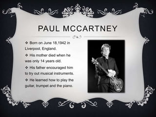PAUL MCCARTNEY
 Born on June 18,1942 in
Liverpool, England.
 His mother died when he
was only 14 years old.
 His father encouraged him
to try out musical instruments.
 He learned how to play the
guitar, trumpet and the piano.
 