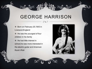 GEORGE HARRISON
 Born on February 25,1943 in
Liverpool,England
 He was the youngest of four
children in his family
 He had little interest in
school,he was more interested in
the electric guitar and American
Rock’n’Roll
 