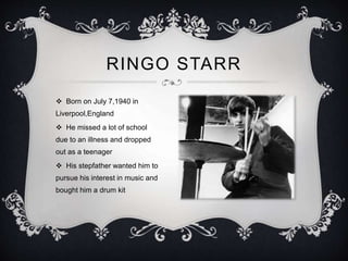 RINGO STARR
 Born on July 7,1940 in
Liverpool,England
 He missed a lot of school
due to an illness and dropped
out as a teenager
 His stepfather wanted him to
pursue his interest in music and
bought him a drum kit
 