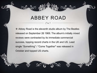 ABBEY ROAD
 Abbey Road is the eleventh studio album by The Beatles
released on September 26 1969. The album's initially mixed
reviews were contrasted by its immediate commercial
success, topping record charts in the UK and US. Lead
single “Something" / “Come Together" was released in
October and topped US charts.
 