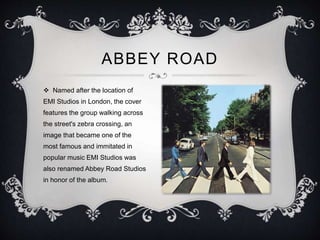 ABBEY ROAD
 Named after the location of
EMI Studios in London, the cover
features the group walking across
the street's zebra crossing, an
image that became one of the
most famous and immitated in
popular music EMI Studios was
also renamed Abbey Road Studios
in honor of the album.
 