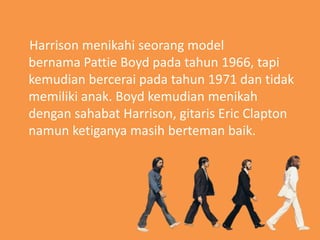 Harrison menikahi seorang model
bernama Pattie Boyd pada tahun 1966, tapi
kemudian bercerai pada tahun 1971 dan tidak
memiliki anak. Boyd kemudian menikah
dengan sahabat Harrison, gitaris Eric Clapton
namun ketiganya masih berteman baik.
 