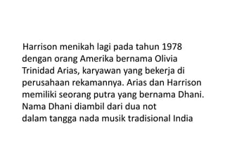 Harrison menikah lagi pada tahun 1978
dengan orang Amerika bernama Olivia
Trinidad Arias, karyawan yang bekerja di
perusahaan rekamannya. Arias dan Harrison
memiliki seorang putra yang bernama Dhani.
Nama Dhani diambil dari dua not
dalam tangga nada musik tradisional India
 