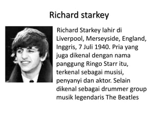 Richard starkey
 Richard Starkey lahir di
 Liverpool, Merseyside, England,
 Inggris, 7 Juli 1940. Pria yang
 juga dikenal dengan nama
 panggung Ringo Starr itu,
 terkenal sebagai musisi,
 penyanyi dan aktor. Selain
 dikenal sebagai drummer group
 musik legendaris The Beatles
 