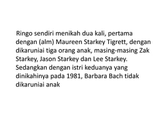 Ringo sendiri menikah dua kali, pertama
dengan (alm) Maureen Starkey Tigrett, dengan
dikaruniai tiga orang anak, masing-masing Zak
Starkey, Jason Starkey dan Lee Starkey.
Sedangkan dengan istri keduanya yang
dinikahinya pada 1981, Barbara Bach tidak
dikaruniai anak
 
