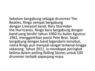 Sebelum bergabung sebagai drummer The
Beatles, Ringo sempat bergabung
dengan Liverpool band, Rory Stormdan
the Hurricanes. Ringo baru bergabung dengan
band yang berdiri tahun 1960 itu bulan Agustus
1962, menggantikan posisi Pete Best. Sejak
bergabung dengan band legendaris tersebut,
nama Ringo pun menjadi sangat terkenal hingga
sekarang. Tahun 2011, ia mendapat peringkat
kelima dalam polling Rolling Stones untuk 100
drummer terbaik sepanjang masa
 