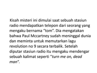 Kisah misteri ini dimulai saat sebuah stasiun
radio mendapatkan telepon dari seorang yang
mengaku bernama “tom”. Dia mengatakan
bahwa Paul Mccartney sudah meninggal dunia
dan meminta untuk memutarkan lagu
revolution no 9 secara terbalik. Setelah
diputar stasiun radio itu mengaku mendengar
sebuah kalimat seperti “turn me on, dead
man“.
 