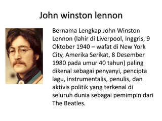 John winston lennon
  Bernama Lengkap John Winston
  Lennon (lahir di Liverpool, Inggris, 9
  Oktober 1940 – wafat di New York
  City, Amerika Serikat, 8 Desember
  1980 pada umur 40 tahun) paling
  dikenal sebagai penyanyi, pencipta
  lagu, instrumentalis, penulis, dan
  aktivis politik yang terkenal di
  seluruh dunia sebagai pemimpin dari
  The Beatles.
 