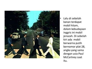 • Lalu di sebelah
  kanan terdapat
  mobil hitam,
  dalam kebudayaan
  inggris ini mobil
  jenazah. Di sebelah
  kiri ada mobil
  berwarna putih
  bernomor plat 28,
  angka yang sama
  dengan usia Paul
  McCartney saat
  itu.
 