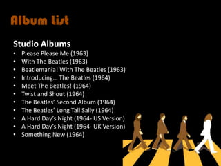 Album List
Studio Albums
•   Please Please Me (1963)
•   With The Beatles (1963)
•   Beatlemania! With The Beatles (1963)
•   Introducing… The Beatles (1964)
•   Meet The Beatles! (1964)
•   Twist and Shout (1964)
•   The Beatles’ Second Album (1964)
•   The Beatles’ Long Tall Sally (1964)
•   A Hard Day’s Night (1964- US Version)
•   A Hard Day’s Night (1964- UK Version)
•   Something New (1964)
 