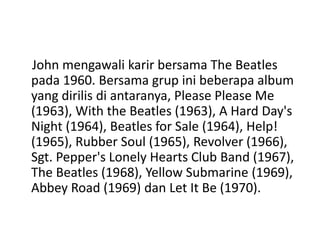 John mengawali karir bersama The Beatles
pada 1960. Bersama grup ini beberapa album
yang dirilis di antaranya, Please Please Me
(1963), With the Beatles (1963), A Hard Day's
Night (1964), Beatles for Sale (1964), Help!
(1965), Rubber Soul (1965), Revolver (1966),
Sgt. Pepper's Lonely Hearts Club Band (1967),
The Beatles (1968), Yellow Submarine (1969),
Abbey Road (1969) dan Let It Be (1970).
 