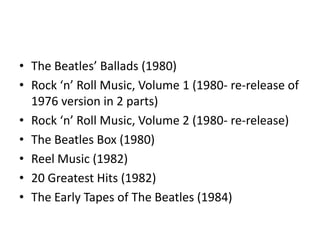 • The Beatles’ Ballads (1980)
• Rock ‘n’ Roll Music, Volume 1 (1980- re-release of
  1976 version in 2 parts)
• Rock ‘n’ Roll Music, Volume 2 (1980- re-release)
• The Beatles Box (1980)
• Reel Music (1982)
• 20 Greatest Hits (1982)
• The Early Tapes of The Beatles (1984)
 