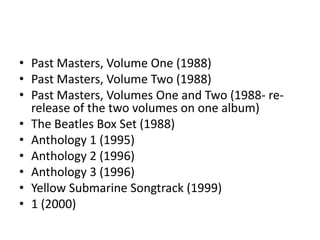 • Past Masters, Volume One (1988)
• Past Masters, Volume Two (1988)
• Past Masters, Volumes One and Two (1988- re-
  release of the two volumes on one album)
• The Beatles Box Set (1988)
• Anthology 1 (1995)
• Anthology 2 (1996)
• Anthology 3 (1996)
• Yellow Submarine Songtrack (1999)
• 1 (2000)
 