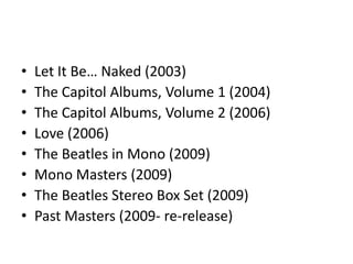 •   Let It Be… Naked (2003)
•   The Capitol Albums, Volume 1 (2004)
•   The Capitol Albums, Volume 2 (2006)
•   Love (2006)
•   The Beatles in Mono (2009)
•   Mono Masters (2009)
•   The Beatles Stereo Box Set (2009)
•   Past Masters (2009- re-release)
 