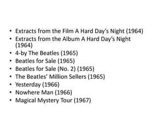 • Extracts from the Film A Hard Day’s Night (1964)
• Extracts from the Album A Hard Day’s Night
  (1964)
• 4-by The Beatles (1965)
• Beatles for Sale (1965)
• Beatles for Sale (No. 2) (1965)
• The Beatles’ Million Sellers (1965)
• Yesterday (1966)
• Nowhere Man (1966)
• Magical Mystery Tour (1967)
 