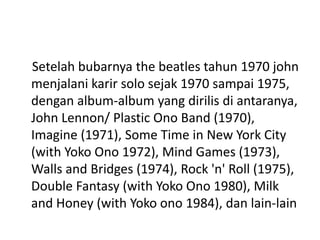 Setelah bubarnya the beatles tahun 1970 john
menjalani karir solo sejak 1970 sampai 1975,
dengan album-album yang dirilis di antaranya,
John Lennon/ Plastic Ono Band (1970),
Imagine (1971), Some Time in New York City
(with Yoko Ono 1972), Mind Games (1973),
Walls and Bridges (1974), Rock 'n' Roll (1975),
Double Fantasy (with Yoko Ono 1980), Milk
and Honey (with Yoko ono 1984), dan lain-lain
 