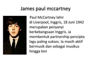 James paul mccartney
   Paul McCartney lahir
   di Liverpool, Inggris, 18 Juni 1942
   merupakan penyanyi
   berkebangsaan Inggris. ia
   membentuk partnership pencipta
   lagu paling sukses. Ia masih aktif
   bermusik dan sebagai musikus
   hingga kini
 