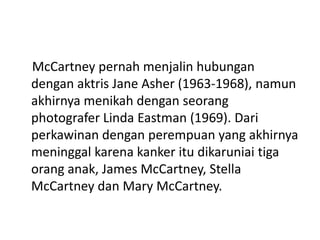 McCartney pernah menjalin hubungan
dengan aktris Jane Asher (1963-1968), namun
akhirnya menikah dengan seorang
photografer Linda Eastman (1969). Dari
perkawinan dengan perempuan yang akhirnya
meninggal karena kanker itu dikaruniai tiga
orang anak, James McCartney, Stella
McCartney dan Mary McCartney.
 