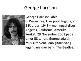 George harrison
George Harrison lahir
di Wavertree, Liverpool, Inggris, 2
5 Februari 1943 – meninggal diLos
Angeles, California, Amerika
Serikat, 29 November 2001 pada
umur 58 tahun. George adalah
musisi terkenal dan gitaris yang
legendaris dari band The Beatles.
 