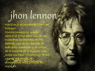 jhon lennon
Nació en 9 de octubre de 1940 en
liverpool .
Musico compositor ingles
saltó a la fama como uno de los
miembros fundadores de The
Beatles, una de las bandas de
más éxito comercial y de crítica
de la historia de la música rock.
Junto con Paul McCartney, formó
una de las parejas de
compositores más exitosas del
siglo XX.
 