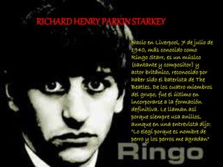 Nacio en Liverpool, 7 de julio de
1940, más conocido como
Ringo Starr, es un músico
(cantante y compositor) y
actor británico, reconocido por
haber sido el baterista de The
Beatles. De los cuatro miembros
del grupo, fue el último en
incorporarse a la formación
definitiva. Le llaman así
porque siempre usa anillos,
aunque en una entrevista dijo:
"Lo elegí porque es nombre de
perro y los perros me agradan"
RICHARDHENRY PARKINSTARKEY
 
