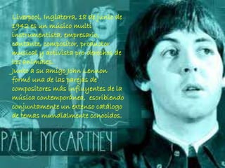 Liverpool, Inglaterra, 18 de junio de
1942 es un músico multi
instrumentista, empresario,
cantante, compositor, productor
musical y activista pro-derechos de
los animales.
Junto a su amigo John Lennon
formó una de las parejas de
compositores más influyentes de la
música contemporánea, escribiendo
conjuntamente un extenso catálogo
de temas mundialmente conocidos.
 
