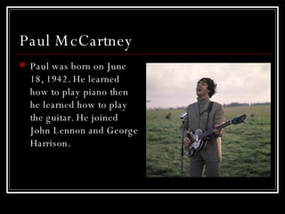 Paul McCartney  Paul was born on June 18, 1942. He learned how to play piano then he learned how to play the guitar. He joined John Lennon and George Harrison.  