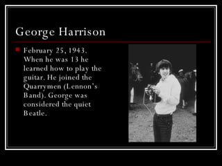 George Harrison  February 25, 1943. When he was 13 he learned how to play the guitar. He joined the Quarrymen (Lennon’s Band). George was considered the quiet Beatle.  