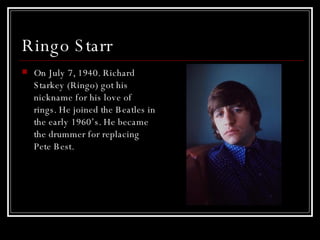 Ringo Starr  On July 7, 1940. Richard Starkey (Ringo) got his nickname for his love of rings. He joined the Beatles in the early 1960’s. He became the drummer for replacing Pete Best.  