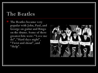 The Beatles  The Beatles became very popular with John, Paul, and George on guitar and Ringo on the drums. Some of there greatest hits were: “Love me do”, “Hard days night”, “Twist and shout”, and “Help”.  