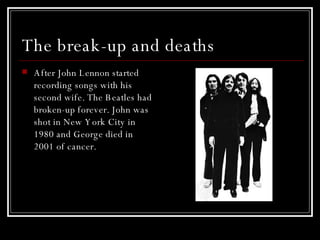 The break-up and deaths After John Lennon started recording songs with his second wife. The Beatles had broken-up forever. John was shot in New York City in 1980 and George died in 2001 of cancer.  