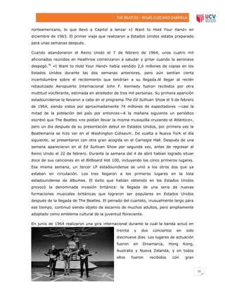 THE BEATLES – ROJAS CUZCANO GABRIELA
norteamericano, lo que llevó a Capitol a lanzar «I Want to Hold Your Hand» en
diciembre de 1963. El primer viaje que realizaron a Estados Unidos estaba preparado
para unas semanas después.
Cuando abandonaron el Reino Unido el 7 de febrero de 1964, unos cuatro mil
aficionados reunidos en Heathrow comenzaron a saludar y gritar cuando la aeronave
despegó.76 «I Want to Hold Your Hand» había vendido 2,6 millones de copias en los
Estados Unidos durante las dos semanas anteriores, pero aún sentían cierta
incertidumbre sobre el recibimiento que tendrían a su llegada.Al llegar al recién
rebautizado Aeropuerto Internacional John F. Kennedy fueron recibidos por otra
multitud vociferante, estimada en alrededor de tres mil personas. Su primera aparición
estadounidense la llevaron a cabo en el programa The Ed Sullivan Show el 9 de febrero
de 1964, siendo vistos por aproximadamente 74 millones de espectadores —casi la
mitad de la población del país por entonces—A la mañana siguiente un periódico
escribió que The Beatles «no podían llevar la misma musiquilla cruzando el Atlántico»,
pero un día después de su presentación debut en Estados Unidos, por primera vez la
Beatlemanía se hizo ver en el Washington Coliseum. De vuelta a Nueva York el día
siguiente, se presentaron con otra gran acogida en el Carnegie Hall. Después de una
semana aparecieron en el Ed Sullivan Show por segunda vez, antes de regresar al
Reino Unido el 22 de febrero. Durante la semana del 4 de abril habían logrado situar
doce de sus canciones en el Billboard Hot 100, incluyendo los cinco primeros lugares.
Esa misma semana, un tercer LP estadounidense se unió a los otros dos que ya
estaban en circulación. Los tres llegaron a los primeros lugares en la lista
estadounidense de álbumes. El éxito que habían obtenido en los Estados Unidos
provocó la denominada invasión británica: la llegada de una serie de nuevas
formaciones musicales británicas que lograron ser populares en Estados Unidos
después de la llegada de The Beatles. El peinado del cuarteto, inusualmente largo para
ese tiempo, continuó siendo objeto de escarnio de muchos adultos, pero ampliamente
adoptado como emblema cultural de la juventud floreciente.
En junio de 1964 realizaron una gira internacional durante la cual la banda actuó en
treinta

y

dos

conciertos

en

solo

diecinueve días. Los lugares de actuación
fueron

en

Dinamarca,

Hong

Kong,

Australia y Nueva Zelanda, y en todos
ellos

fueron

recibidos

con

gran

12

DERECHO

 