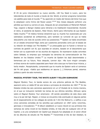 THE BEATLES – ROJAS CUZCANO GABRIELA
El 25 de junio interpretaron su nuevo sencillo, «All You Need is Love», para los
televidentes de todo el mundo a través de Our World, el primer programa transmitido
vía satélite para todo el mundo.152 Su aparición en medio del Verano del Amor hizo que
lo adoptasen como himno del flower power.153154 Dos meses después sufrieron una
pérdida que lanzó su carrera al caos. Después de ser presentados al Maharishi Mahesh
Yogi, viajaron a Bangor (Gales) para retirarse a la meditación trascendental. Durante
el retiro, el asistente de Epstein, Peter Brown, llamó para informarles de que Epstein
había muerto.155 El médico forense dictaminó que su muerte fue ocasionada por una
sobredosis accidental de anfetaminas, pero también se rumoreó de que se había
descubierto una nota de suicidio entre sus posesiones.156 Epstein se había encontrado
en un estado emocional frágil, tanto por cuestiones personales como por el estado de
su relación de trabajo con The Beatles.157 Le preocupaba que no fueran a renovar su
contrato de gestión con él, que expiraba en octubre, basado en el descontento que
tenían con su supervisión en los asuntos de negocios. Se expresaron dudas concretas
sobre Seltaeb, la empresa que manejaba los derechos de comercialización de The
Beatles en los Estados Unidos.156 La muerte de Epstein los dejó desorientados y
temerosos por su futuro. Poco después, Lennon dijo: «No tuve ningún concepto
erróneo acerca de nuestra capacidad para hacer otra cosa que no fuera tocar música, y
tenía miedo». Recapitulando, comprendió que la muerte de Epstein sería el comienzo
del fin del grupo: «Sabía que estábamos en apuros [...] Entonces pensé, estamos
jodidos a partir de este momento».
MAGICAL MYSTERY TOUR, THE WHITE ALBUM Y YELLOW SUBMARINE
Magical Mystery Tour, la banda sonora de una próxima película de The Beatles,
apareció como un doble EP de seis temas a principios de diciembre de 1967.160 En los
Estados Unidos las seis canciones aparecieron en un LP titulado de la misma manera,
en el que se incluyeron también los temas de sus últimos sencillos. Allmusic opina
sobre el Magical Mystery Tour americano: «El sonido psicodélico de este disco está
muy a la par del Sgt. Pepper, e incluso se encuentra más acentuado en algunas partes
de él (especialmente en los collages de sonido de 'I Am the Walrus')», y califica a sus
cinco canciones extraídas de los sencillos que publicaron en 1967 como «enormes,
gloriosas e innovadoras».161 El álbum estableció un nuevo récord en sus primeras tres
semanas de venta inicial en los Estados Unidos, el más alto de cualquier otro LP de
Capitol, y es una compilación de Capitol que después fue adoptada en el canon oficial
de los álbumes de estudio de The Beatles.162 Transmitida el Día de San Esteban, la
20

DERECHO

 