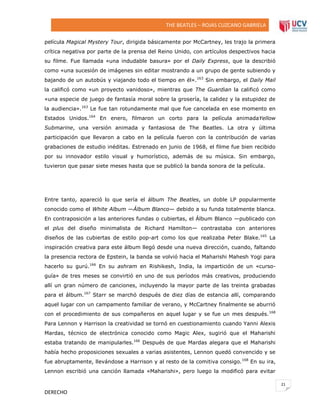 THE BEATLES – ROJAS CUZCANO GABRIELA
película Magical Mystery Tour, dirigida básicamente por McCartney, les trajo la primera
crítica negativa por parte de la prensa del Reino Unido, con artículos despectivos hacia
su filme. Fue llamada «una indudable basura» por el Daily Express, que la describió
como «una sucesión de imágenes sin editar mostrando a un grupo de gente subiendo y
bajando de un autobús y viajando todo el tiempo en él».163 Sin embargo, el Daily Mail
la calificó como «un proyecto vanidoso», mientras que The Guardian la calificó como
«una especie de juego de fantasía moral sobre la grosería, la calidez y la estupidez de
la audiencia».163 Le fue tan rotundamente mal que fue cancelada en ese momento en
Estados Unidos.164 En enero, filmaron un corto para la película animadaYellow
Submarine, una versión animada y fantasiosa de The Beatles. La otra y última
participación que llevaron a cabo en la película fueron con la contribución de varias
grabaciones de estudio inéditas. Estrenado en junio de 1968, el filme fue bien recibido
por su innovador estilo visual y humorístico, además de su música. Sin embargo,
tuvieron que pasar siete meses hasta que se publicó la banda sonora de la película.

Entre tanto, apareció lo que sería el álbum The Beatles, un doble LP popularmente
conocido como el White Album —Álbum Blanco— debido a su funda totalmente blanca.
En contraposición a las anteriores fundas o cubiertas, el Álbum Blanco —publicado con
el plus del diseño minimalista de Richard Hamilton— contrastaba con anteriores
diseños de las cubiertas de estilo pop-art como los que realizaba Peter Blake.165 La
inspiración creativa para este álbum llegó desde una nueva dirección, cuando, faltando
la presencia rectora de Epstein, la banda se volvió hacia el Maharishi Mahesh Yogi para
hacerlo su gurú.166 En su ashram en Rishikesh, India, la impartición de un «cursoguía» de tres meses se convirtió en uno de sus períodos más creativos, produciendo
allí un gran número de canciones, incluyendo la mayor parte de las treinta grabadas
para el álbum.167 Starr se marchó después de diez días de estancia allí, comparando
aquel lugar con un campamento familiar de verano, y McCartney finalmente se aburrió
con el procedimiento de sus compañeros en aquel lugar y se fue un mes después. 168
Para Lennon y Harrison la creatividad se tornó en cuestionamiento cuando Yanni Alexis
Mardas, técnico de electrónica conocido como Magic Alex, sugirió que el Maharishi
estaba tratando de manipularles.166 Después de que Mardas alegara que el Maharishi
había hecho proposiciones sexuales a varias asistentes, Lennon quedó convencido y se
fue abruptamente, llevándose a Harrison y al resto de la comitiva consigo.168 En su ira,
Lennon escribió una canción llamada «Maharishi», pero luego la modificó para evitar
21

DERECHO

 