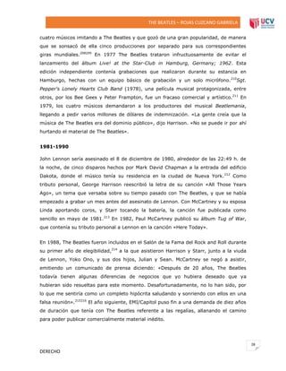THE BEATLES – ROJAS CUZCANO GABRIELA
cuatro músicos imitando a The Beatles y que gozó de una gran popularidad, de manera
que se sonsacó de ella cinco producciones por separado para sus correspondientes
giras mundiales.208209 En 1977 The Beatles trataron infructuosamente de evitar el
lanzamiento del álbum Live! at the Star-Club in Hamburg, Germany; 1962. Esta
edición independiente contenía grabaciones que realizaron durante su estancia en
Hamburgo, hechas con un equipo básico de grabación y un solo micrófono. 210Sgt.
Pepper's Lonely Hearts Club Band (1978), una película musical protagonizada, entre
otros, por los Bee Gees y Peter Frampton, fue un fracaso comercial y artístico.211 En
1979, los cuatro músicos demandaron a los productores del musical Beatlemania,
llegando a pedir varios millones de dólares de indemnización. «La gente creía que la
música de The Beatles era del dominio público», dijo Harrison. «No se puede ir por ahí
hurtando el material de The Beatles».
1981-1990
John Lennon sería asesinado el 8 de diciembre de 1980, alrededor de las 22:49 h. de
la noche, de cinco disparos hechos por Mark David Chapman a la entrada del edificio
Dakota, donde el músico tenía su residencia en la ciudad de Nueva York. 212 Como
tributo personal, George Harrison reescribió la letra de su canción «All Those Years
Ago», un tema que versaba sobre su tiempo pasado con The Beatles, y que se había
empezado a grabar un mes antes del asesinato de Lennon. Con McCartney y su esposa
Linda aportando coros, y Starr tocando la batería, la canción fue publicada como
sencillo en mayo de 1981.213 En 1982, Paul McCartney publicó su álbum Tug of War,
que contenía su tributo personal a Lennon en la canción «Here Today».
En 1988, The Beatles fueron incluidos en el Salón de la Fama del Rock and Roll durante
su primer año de elegibilidad,214 a la que asistieron Harrison y Starr, junto a la viuda
de Lennon, Yoko Ono, y sus dos hijos, Julian y Sean. McCartney se negó a asistir,
emitiendo un comunicado de prensa diciendo: «Después de 20 años, The Beatles
todavía tienen algunas diferencias de negocios que yo hubiera deseado que ya
hubieran sido resueltas para este momento. Desafortunadamente, no lo han sido, por
lo que me sentiría como un completo hipócrita saludando y sonriendo con ellos en una
falsa reunión».215216 El año siguiente, EMI/Capitol puso fin a una demanda de diez años
de duración que tenía con The Beatles referente a las regalías, allanando el camino
para poder publicar comercialmente material inédito.

28

DERECHO

 