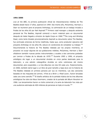THE BEATLES – ROJAS CUZCANO GABRIELA

1991-2000
Live at the BBC, la primera publicación oficial de interpretaciones inéditas de The
Beatles desde hacía 17 años, apareció en 1994. Ese mismo año, McCartney, Harrison y
Starr se reunieron para el proyecto Anthology, la culminación de un trabajo iniciado a
finales de los años 60 por Neil Aspinall.218 Primero road manager y después asistente
personal de The Beatles, Aspinall comenzó a reunir material para un documental
después de haber llegado a director de Apple Corps en 1968.218The Long and Winding
Road, como tenía titulado provisionalmente Aspinall su documento sobre The Beatles,
fue archivado entonces de forma indefinida, hasta que, como productor ejecutivo del
proyecto Anthology en los años 90, estuvo en condiciones de completar su trabajo. 218
Documentando la historia de The Beatles relatada por los propios miembros, el
proyecto vio surgir algunas de sus grabaciones inéditas; McCartney, Harrison y Starr
añadieron también nuevas partes instrumentales y vocales a dos canciones grabadas
por Lennon a finales de la década de 1970.219 Durante 1995 y 1996, el proyecto
antológico dio lugar a un documental dividido en cinco partes destinado para la
televisión; a una edición videográfica dividida en ocho volúmenes del mismo
documental, pero expandido; y a tres álbumes con dos CD cada uno. Posteriormente,
en 2000, también daría lugar a un libro de gran tamaño y tapa dura con la historia de
The Beatles relatada en primera persona por sus ex miembros. Las dos canciones
basadas en las maquetas de Lennon, «Free as a Bird» y «Real Love», fueron lanzadas
cada una como sencillo.218 El diseño artístico de la portada tríptica de los tres álbumes
antológicos fue obra de Klaus Voormann, creador de la portada del álbum Revolver en
1966. Los lanzamientos fueron un éxito comercial y la serie de televisión fue vista por
una audiencia estimada de 400 millones de personas en todo el mundo. 218

29

DERECHO

 