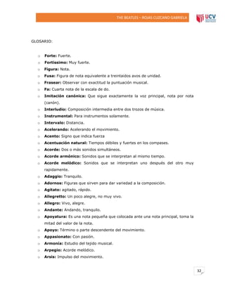 THE BEATLES – ROJAS CUZCANO GABRIELA

GLOSARIO:

o

Forte: Fuerte.

o

Fortissimo: Muy fuerte.

o

Figura: Nota.

o

Fusa: Figura de nota equivalente a treintaidos avos de unidad.

o

Frasear: Observar con exactitud la puntuación musical.

o

Fa: Cuarta nota de la escala de do.

o

Imitación canónica: Que sigue exactamente la voz principal, nota por nota
(canón).

o

Interludio: Composición intermedia entre dos trozos de música.

o

Instrumental: Para instrumentos solamente.

o

Intervalo: Distancia.

o

Acelerando: Acelerando el movimiento.

o

Acento: Signo que indica fuerza

o

Acentuación natural: Tiempos débiles y fuertes en los compases.

o

Acorde: Dos o más sonidos simultáneos.

o

Acorde armónico: Sonidos que se interpretan al mismo tiempo.

o

Acorde melódico: Sonidos que se interpretan uno después del otro muy
rapidamente.

o

Adaggio: Tranquilo.

o

Adornos: Figuras que sirven para dar variedad a la composición.

o

Agitato: agitado, rápido.

o

Allegretto: Un poco alegre, no muy vivo.

o

Allegro: Vivo, alegre.

o

Andante: Andando, tranquilo.

o

Apoyatura: Es una nota pequeña que colocada ante una nota principal, toma la
mitad del valor de la nota.

o

Apoyo: Término o parte descendente del movimiento.

o

Appasionato: Con pasión.

o

Armonía: Estudio del tejido musical.

o

Arpegio: Acorde melódico.

o

Arsis: Impulso del movimiento.

32

 