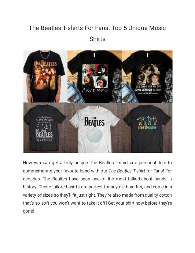 The Beatles T-shirts For Fans: Top 5 Unique Music
Shirts
Now you can get a truly unique The Beatles T-shirt and personal item to
commemorate your favorite band with our The Beatles T-shirt for Fans! For
decades, The Beatles have been one of the most talked-about bands in
history. These tailored shirts are perfect for any die hard fan, and come in a
variety of sizes so they’ll fit just right. They’re also made from quality cotton
that’s so soft you won’t want to take it off! Get your shirt now before they’re
gone!
 