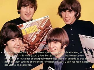 • Con una formación inicial de cinco componentes que incluía a Lennon, McCartney,
Harrison, Stuart Sutcliffe (bajo) y Pete Best (batería), la banda construyó su
reputación en los clubes de Liverpool y Hamburgo sobre un período de tres años a
partir de 1960. Sutcliffe abandonó la formación en 1961, y Best fue reemplazado
por Starr al año siguiente.
 