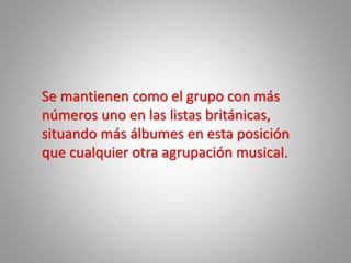 Se mantienen como el grupo con más
números uno en las listas británicas,
situando más álbumes en esta posición
que cualquier otra agrupación musical.
 
