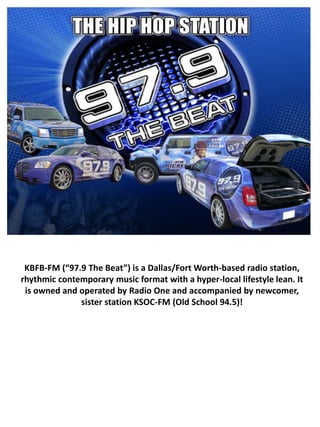 KBFB-FM (“97.9 The Beat”) is a Dallas/Fort Worth-based radio station,
rhythmic contemporary music format with a hyper-local lifestyle lean. It
 is owned and operated by Radio One and accompanied by newcomer,
              sister station KSOC-FM (Old School 94.5)!
 